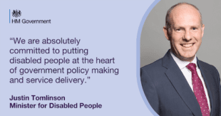 Graphic showing Minister for Disabled People, Justin Tomlinson with HM Government logo and the following text: “We are absolutely committed to putting disabled people at the heart of government policy making and service delivery.” Justin Tomlinson Minister for Disabled People