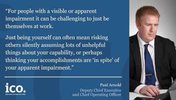Quote from Paul Arnold, Deputy Chief Executive and Chief Operating Officer. Paul is next to the quote. Paul is looking at his laptop screen. Quote: “For people with a visible or apparent impairment it can be challenging to just be themselves at work. Just being yourself can often mean risking others silently assuming lots of unhelpful things about your capability, or perhaps thinking your accomplishments are ‘in spite’ of your apparent impairment. “Society evolves based on what becomes familiar and comfortable, so only by talking openly about what makes us all that bit different and special will progress be made. “